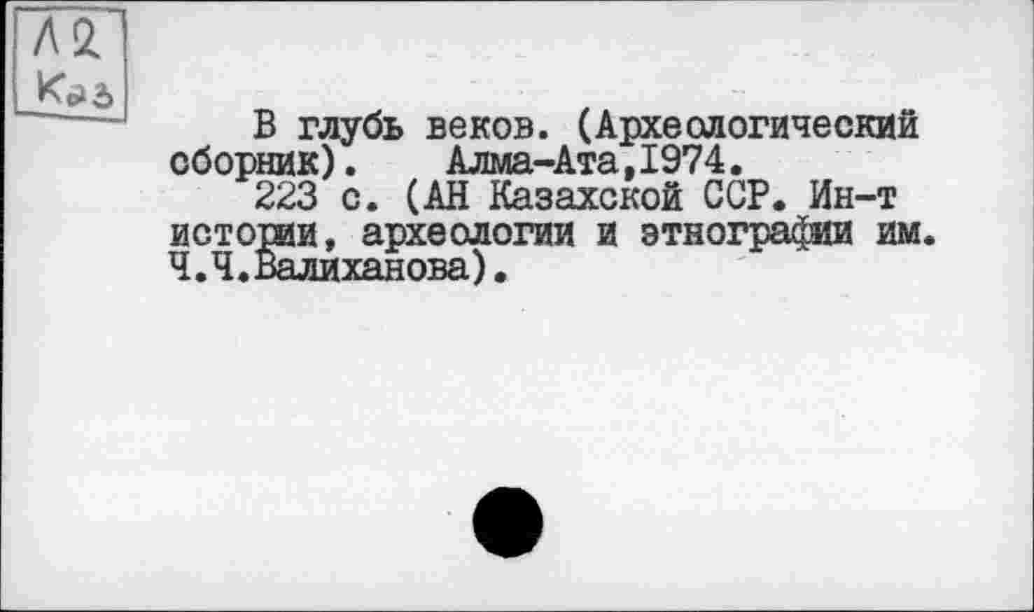 ﻿В глубь веков. (Археологический сборник).	Алма-Ата.1974.
223 с. (АН Казахской ССР. Ин-т истории, археологии и этнографии им. Ч.Ч.Валиханова).